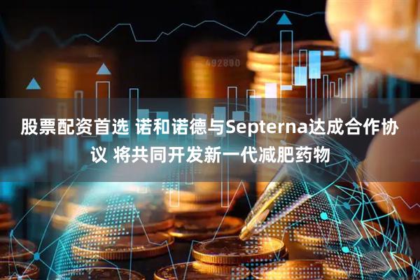 股票配资首选 诺和诺德与Septerna达成合作协议 将共同开发新一代减肥药物