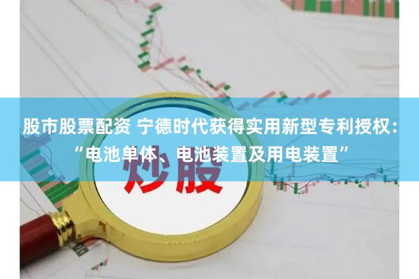 股市股票配资 宁德时代获得实用新型专利授权：“电池单体、电池装置及用电装置”