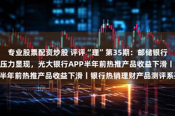 专业股票配资炒股 评评“理”第35期：邮储银行APP热推ESG产品收益压力显现，光大银行APP半年前热推产品收益下滑丨银行热销理财产品测评系列