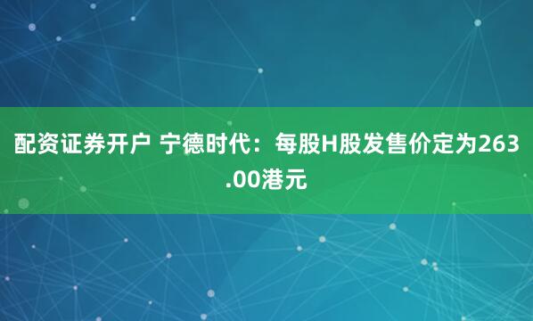 配资证券开户 宁德时代：每股H股发售价定为263.00港元