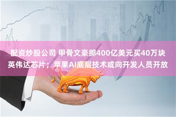 配资炒股公司 甲骨文豪掷400亿美元买40万块英伟达芯片；苹果AI底层技术或向开发人员开放