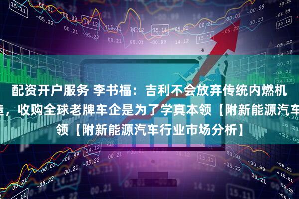 配资开户服务 李书福：吉利不会放弃传统内燃机汽车研发与制造，收购全球老牌车企是为了学真本领【附新能源汽车行业市场分析】