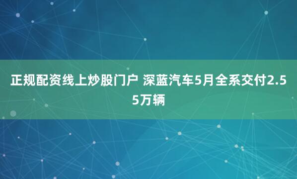 正规配资线上炒股门户 深蓝汽车5月全系交付2.55万辆