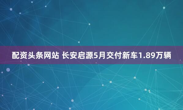 配资头条网站 长安启源5月交付新车1.89万辆