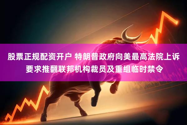 股票正规配资开户 特朗普政府向美最高法院上诉 要求推翻联邦机构裁员及重组临时禁令