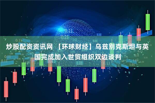 炒股配资资讯网 【环球财经】乌兹别克斯坦与英国完成加入世贸组织双边谈判
