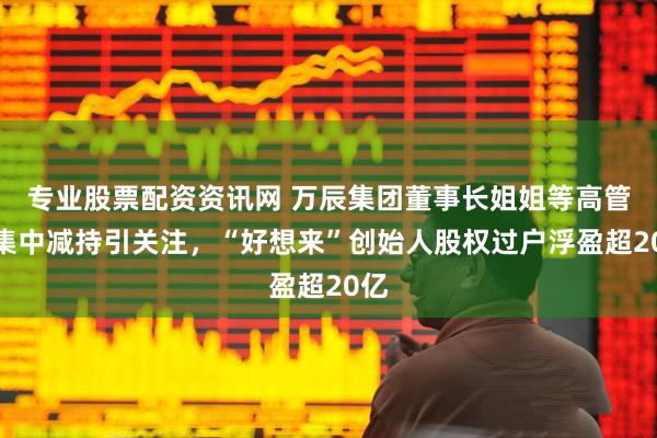 专业股票配资资讯网 万辰集团董事长姐姐等高管拟集中减持引关注，“好想来”创始人股权过户浮盈超20亿