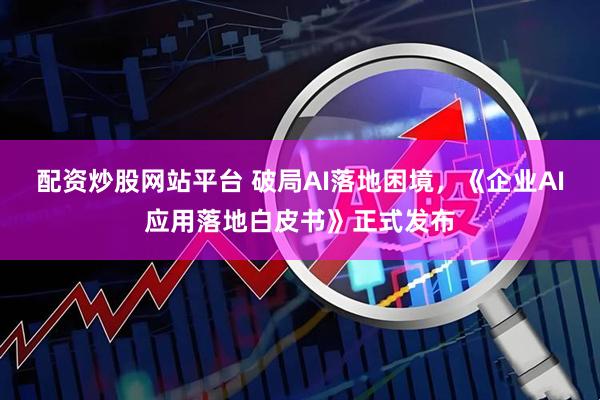 配资炒股网站平台 破局AI落地困境，《企业AI应用落地白皮书》正式发布