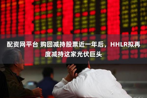 配资网平台 购回减持股票近一年后，HHLR拟再度减持这家光伏巨头