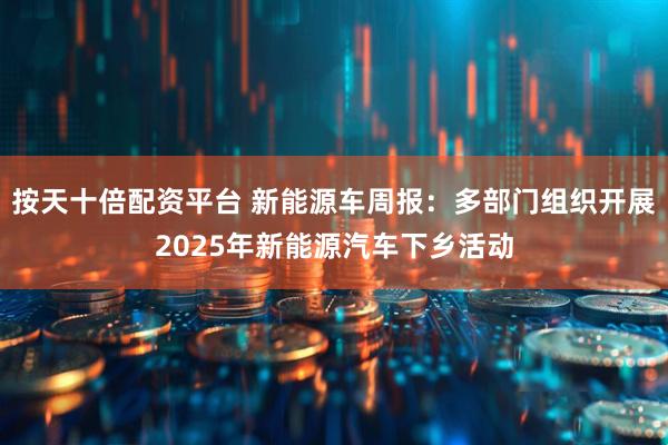 按天十倍配资平台 新能源车周报：多部门组织开展2025年新能源汽车下乡活动