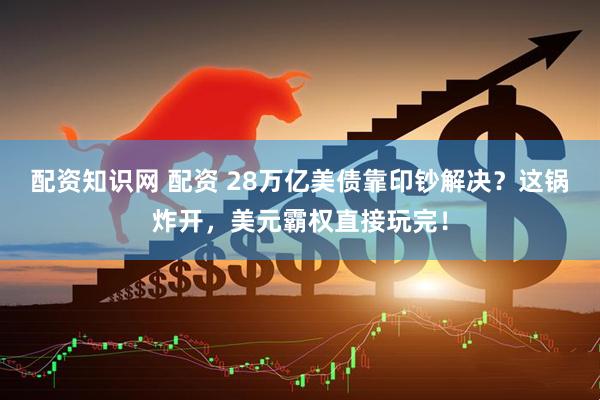 配资知识网 配资 28万亿美债靠印钞解决？这锅炸开，美元霸权直接玩完！
