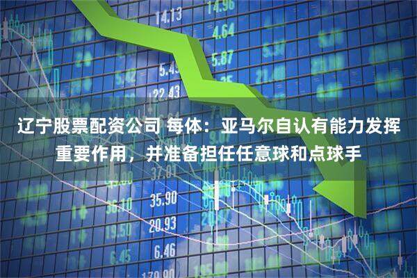 辽宁股票配资公司 每体：亚马尔自认有能力发挥重要作用，并准备担任任意球和点球手