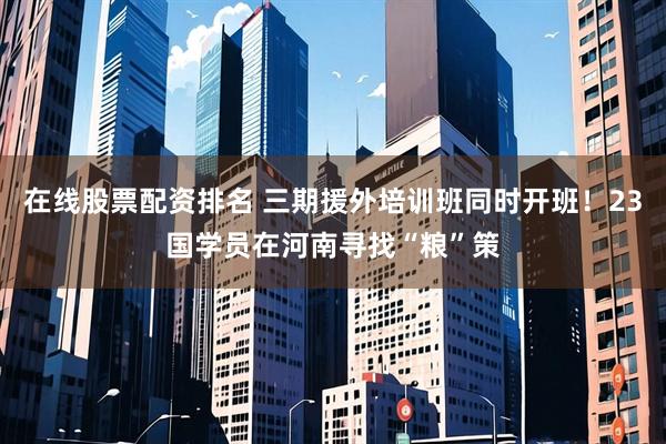 在线股票配资排名 三期援外培训班同时开班!23国学员在河南寻找“粮”策