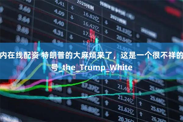 国内在线配资 特朗普的大麻烦来了，这是一个很不祥的信号_the_Trump_White