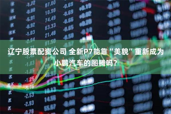 辽宁股票配资公司 全新P7能靠“美貌”重新成为小鹏汽车的图腾吗？