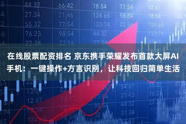 在线股票配资排名 京东携手荣耀发布首款大屏AI手机：一键操作+方言识别，让科技回归简单生活
