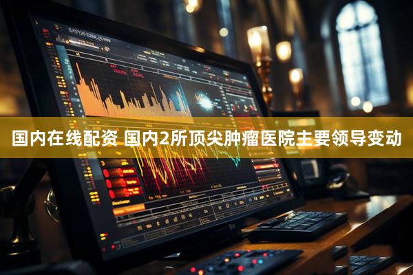国内在线配资 国内2所顶尖肿瘤医院主要领导变动