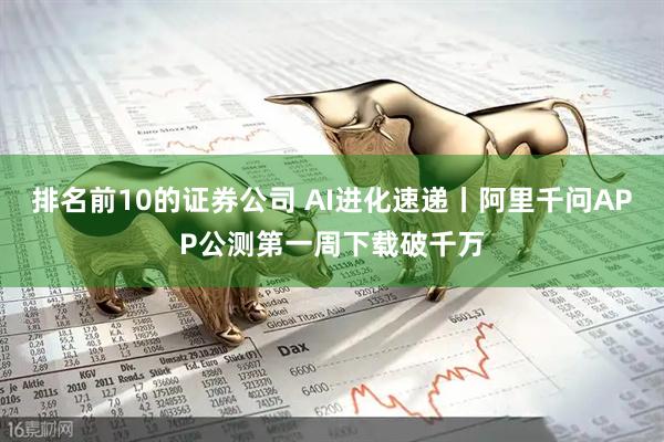 排名前10的证券公司 AI进化速递丨阿里千问APP公测第一周下载破千万